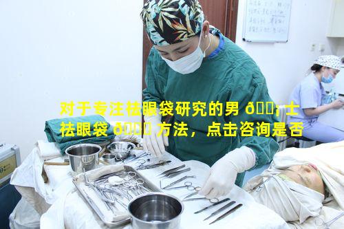 对于专注祛眼袋研究的男 🐡 士祛眼袋 🐒 方法，点击咨询是否值得一试